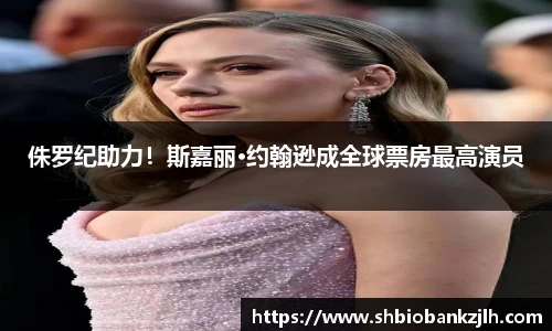 侏罗纪助力！斯嘉丽·约翰逊成全球票房最高演员